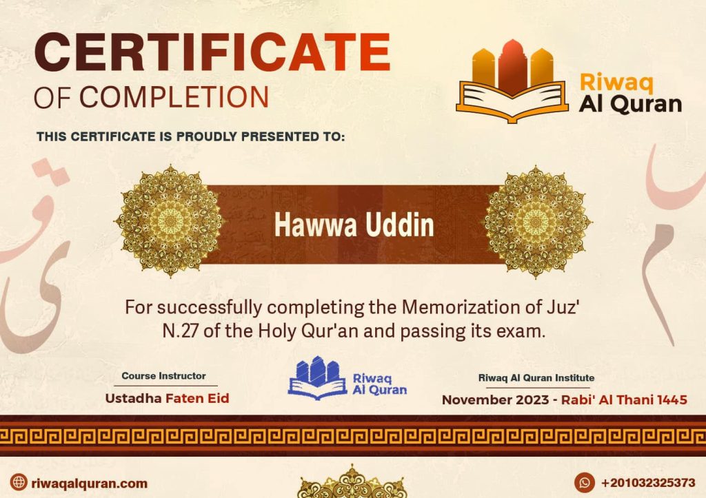 Quran Memorization Certificates We are thrilled to showcase the outstanding accomplishment of our students in memorizing the Quran through Riwaq al-Quran. These prestigious Quran Memorization Certificates, bestowed by Riwaq al-Quran, symbolize dedication, perseverance, and profound spiritual growth. The Meaning of Quran Memorization Certificates The Quran Memorization Certificates are prestigious acknowledgments awarded to students who have successfully memorized specific portions or the entirety of the Quran. These certificates serve as formal recognition of the student's dedication, effort, and achievement in committing the sacred verses of the Quran to memory. Typically, Quran Memorization Certificates include details such as the student's name, the specific portion or chapters of the Quran memorized, the date of completion, and the issuing authority, such as Riwaq al-Quran. They may also feature a seal or signature from a qualified Quran teacher or institution to authenticate the achievement. These certificates hold significant value within Islamic communities as they not only recognize the memorization of the Quran but also symbolize a deep connection to the divine text and a commitment to spiritual growth. They serve as a source of pride for the students and their families and inspire others to embark on their own Quran memorization journey. Sample of Quran Memorization Certificates: 🌟 Celebrating Quran Memorization Excellence: Each certificate represents a journey of commitment and devotion to mastering the sacred words of the Quran. With diligence and passion, our students have embarked on this transformative quest, guided by the invaluable teachings and support provided by Riwaq al-Quran. 📜 The Essence of Quran Memorization Certificates’ Achievement: These certificates serve as a testament to the unwavering dedication of our students and the comprehensive curriculum offered by Riwaq al-Quran. They signify not only the memorization of the Quranic verses but also the embodiment of its timeless wisdom and guidance in their hearts and minds. 👏 Honoring Success: We extend our heartfelt congratulations to every student who has earned a Quran Memorization Certificate. Your remarkable achievement is a source of inspiration to all, demonstrating the profound impact of dedication, perseverance, and faith in the pursuit of knowledge and spiritual growth. 🌺 A Journey Worth Celebrating: As we celebrate the attainment of these esteemed certificates, let us also reflect on the significance of the Quran in our lives. May the wisdom and guidance contained within its verses continue to illuminate our paths and enrich our souls, guiding us towards righteousness and enlightenment. 🎓 A Bright Future Ahead: With the Quran Memorization Certificates in hand, our students embark on a new chapter filled with opportunities for further learning, growth, and service to humanity. Armed with the knowledge and wisdom of the Quran, they are empowered to make a positive difference in the world. Learn and Get Your Certificate with Us! Unlock the door to profound learning and personal growth by enrolling in the comprehensive courses offered at Riwaq Al Quran. With our experienced instructors and engaging course materials, we ensure a rewarding learning experience. Upon successful completion of our courses, you will receive a certificate that recognizes your dedication and achievement. This certificate not only serves as a testament but also opens doors to further opportunities in your personal and professional endeavors. Join now our Quran Memorization Course, earn your certificate, and enrich your understanding with Riwaq Al Quran!